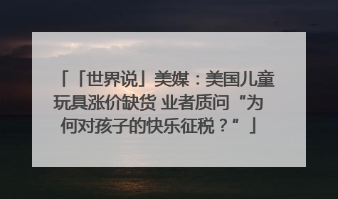 「世界说」美媒：美国儿童玩具涨价缺货 业者质问“为何对孩子的快乐征税？”