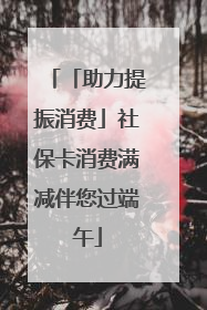 「助力提振消费」社保卡消费满减伴您过端午