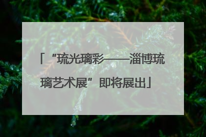 “琉光璃彩——淄博琉璃艺术展”即将展出