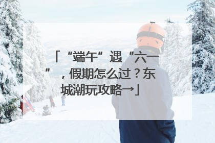 “端午”遇“六一”，假期怎么过？东城潮玩攻略→
