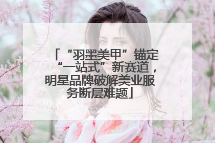 “羽墨美甲”锚定“一站式”新赛道，明星品牌破解美业服务断层难题