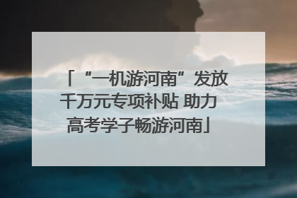 “一机游河南”发放千万元专项补贴 助力高考学子畅游河南