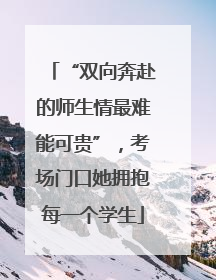 “双向奔赴的师生情最难能可贵”，考场门口她拥抱每一个学生