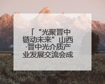 “光聚晋中 链动未来”山西·晋中光介质产业发展交流会成功举办