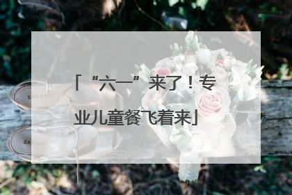 “六一”来了！专业儿童餐飞着来