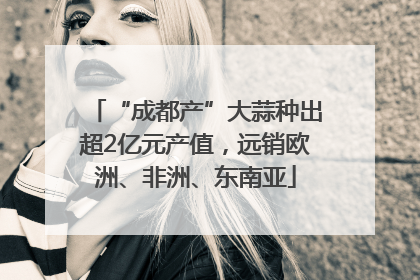 “成都产”大蒜种出超2亿元产值，远销欧洲、非洲、东南亚