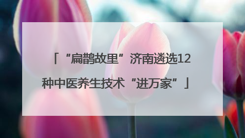 “扁鹊故里”济南遴选12种中医养生技术“进万家”