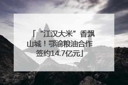 “江汉大米”香飘山城！鄂渝粮油合作签约14.7亿元