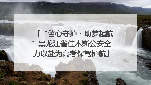 “警心守护・助梦起航”黑龙江省佳木斯公安全力以赴为高考保驾护航