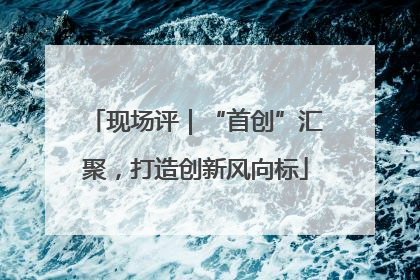 现场评｜“首创”汇聚，打造创新风向标
