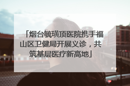烟台毓璜顶医院携手福山区卫健局开展义诊，共筑基层医疗新高地