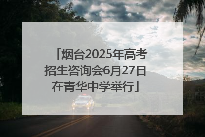 烟台2025年高考招生咨询会6月27日在青华中学举行
