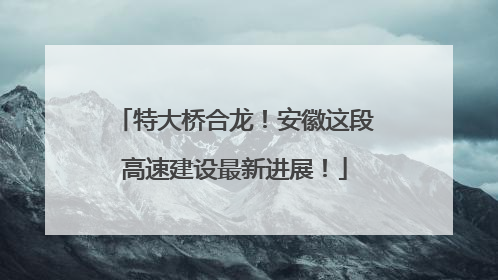 特大桥合龙！安徽这段高速建设最新进展！