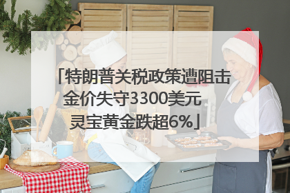 特朗普关税政策遭阻击金价失守3300美元 灵宝黄金跌超6%