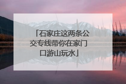 石家庄这两条公交专线带你在家门口游山玩水