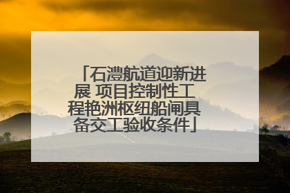 石澧航道迎新进展 项目控制性工程艳洲枢纽船闸具备交工验收条件