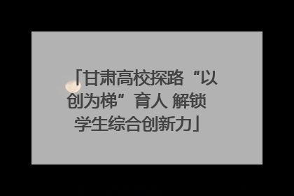 甘肃高校探路“以创为梯”育人 解锁学生综合创新力