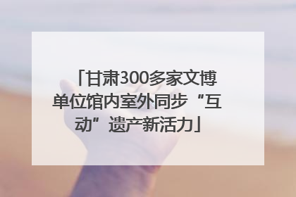 甘肃300多家文博单位馆内室外同步“互动”遗产新活力