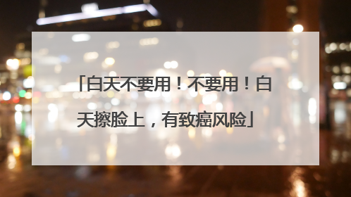 白天不要用！不要用！白天擦脸上，有致癌风险