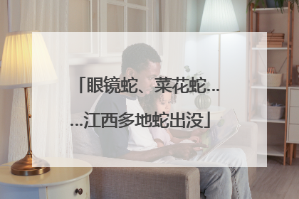 眼镜蛇、菜花蛇……江西多地蛇出没