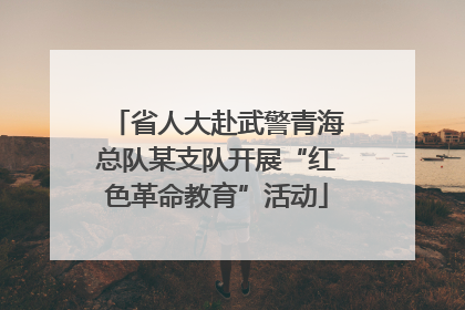 省人大赴武警青海总队某支队开展“红色革命教育”活动