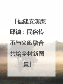 福建安溪虎邱镇：民俗传承与文旅融合共绘乡村新图景