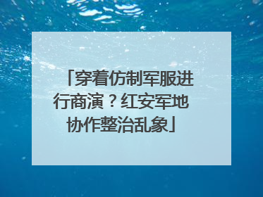 穿着仿制军服进行商演？红安军地协作整治乱象