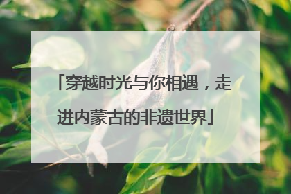 穿越时光与你相遇，走进内蒙古的非遗世界