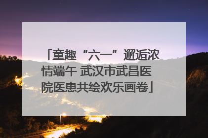 童趣“六一”邂逅浓情端午 武汉市武昌医院医患共绘欢乐画卷