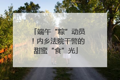 端午“粽”动员！内乡法院干警的甜蜜“食”光