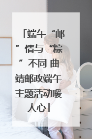 端午“邮”情与“粽”不同 曲靖邮政端午主题活动暖人心