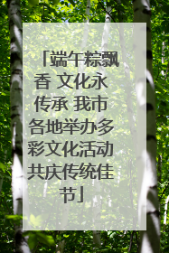 端午粽飘香 文化永传承 我市各地举办多彩文化活动共庆传统佳节
