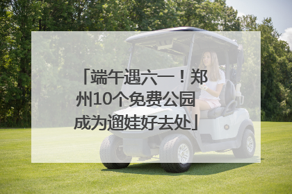 端午遇六一！郑州10个免费公园成为遛娃好去处