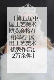 第五届中国工艺美术博览会将在榕举行 展出工艺美术优秀作品12万余件