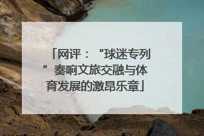 网评：“球迷专列”奏响文旅交融与体育发展的激昂乐章