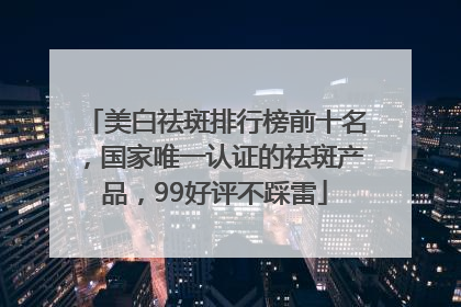 美白祛斑排行榜前十名，国家唯一认证的祛斑产品，99好评不踩雷