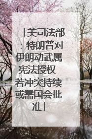美司法部：特朗普对伊朗动武属宪法授权 若冲突持续或需国会批准