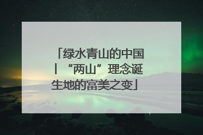 绿水青山的中国丨“两山”理念诞生地的富美之变