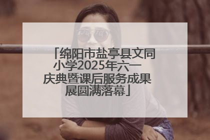 绵阳市盐亭县文同小学2025年六一庆典暨课后服务成果展圆满落幕