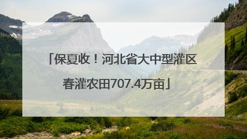 保夏收！河北省大中型灌区春灌农田707.4万亩