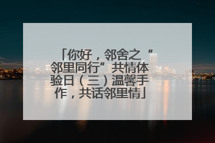 你好，邻舍之“邻里同行”共情体验日（三）温馨手作，共话邻里情