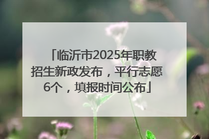 临沂市2025年职教招生新政发布，平行志愿6个，填报时间公布