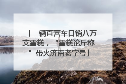 一辆直营车日销八万支雪糕，“雪糕论斤称”带火济南老字号