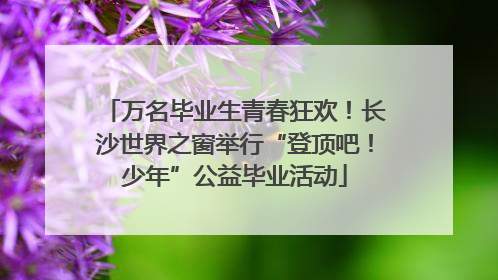 万名毕业生青春狂欢！长沙世界之窗举行“登顶吧！少年”公益毕业活动