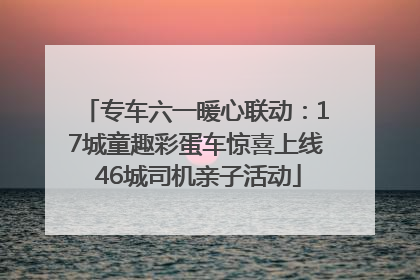 专车六一暖心联动：17城童趣彩蛋车惊喜上线 46城司机亲子活动
