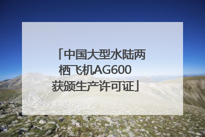 中国大型水陆两栖飞机AG600获颁生产许可证