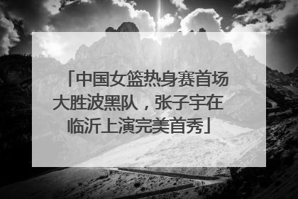 中国女篮热身赛首场大胜波黑队，张子宇在临沂上演完美首秀