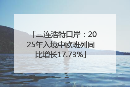 二连浩特口岸：2025年入境中欧班列同比增长17.73%