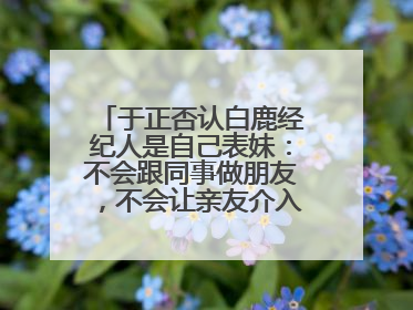 于正否认白鹿经纪人是自己表妹：不会跟同事做朋友，不会让亲友介入到我的工作