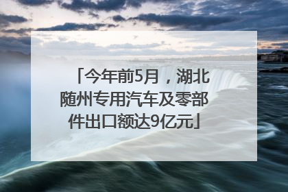 今年前5月，湖北随州专用汽车及零部件出口额达9亿元